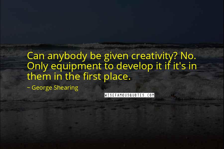 George Shearing Quotes: Can anybody be given creativity? No. Only equipment to develop it if it's in them in the first place.