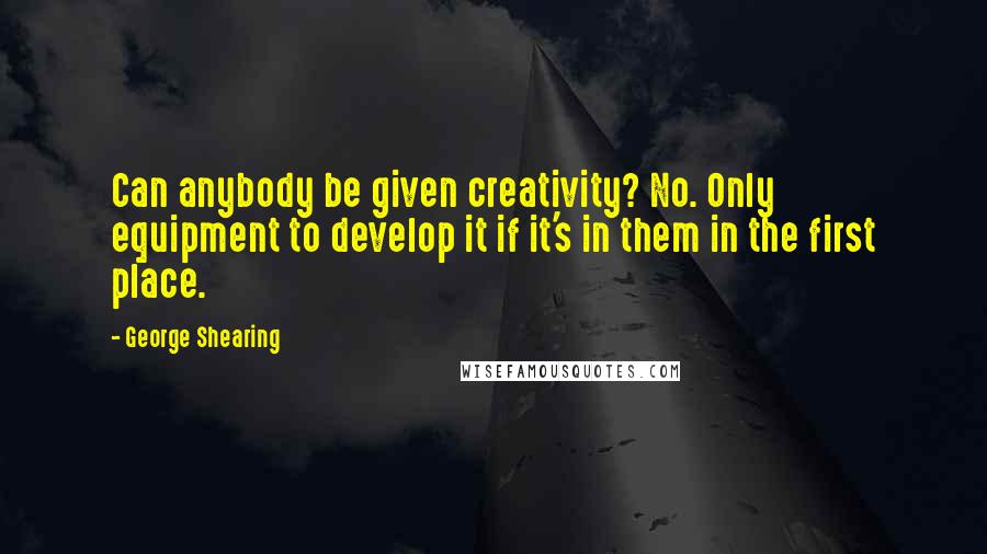 George Shearing Quotes: Can anybody be given creativity? No. Only equipment to develop it if it's in them in the first place.