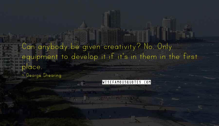 George Shearing Quotes: Can anybody be given creativity? No. Only equipment to develop it if it's in them in the first place.