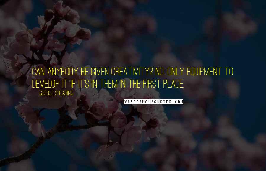 George Shearing Quotes: Can anybody be given creativity? No. Only equipment to develop it if it's in them in the first place.