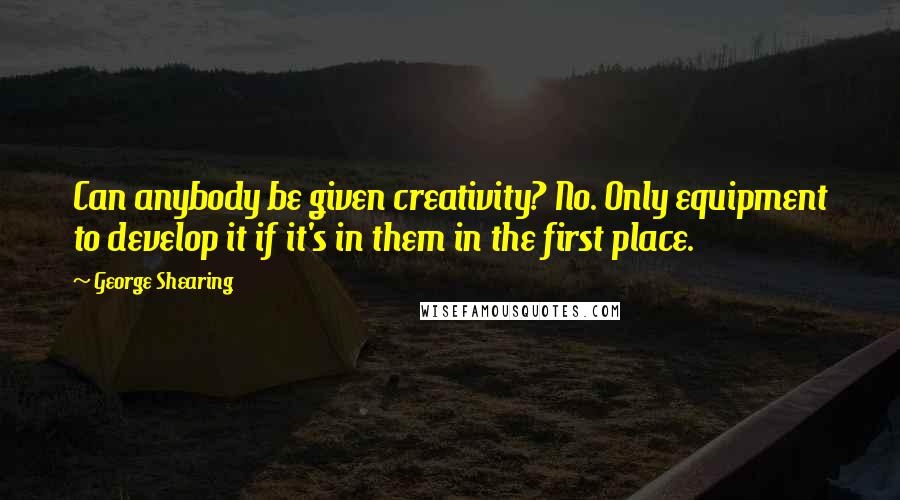 George Shearing Quotes: Can anybody be given creativity? No. Only equipment to develop it if it's in them in the first place.