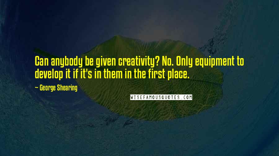 George Shearing Quotes: Can anybody be given creativity? No. Only equipment to develop it if it's in them in the first place.