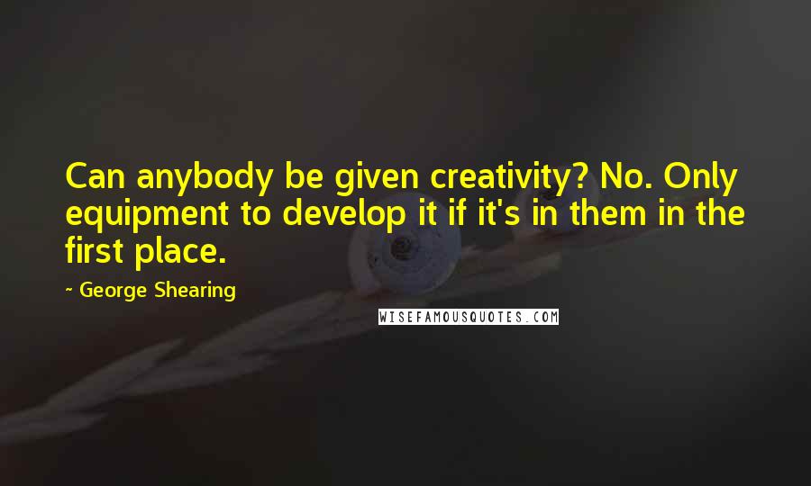 George Shearing Quotes: Can anybody be given creativity? No. Only equipment to develop it if it's in them in the first place.