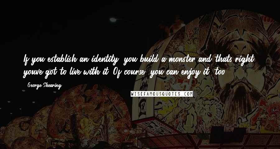 George Shearing Quotes: If you establish an identity, you build a monster-and thats right, youve got to live with it. Of course, you can enjoy it, too.