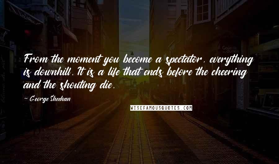 George Sheehan Quotes: From the moment you become a spectator, everything is downhill. It is a life that ends before the cheering and the shouting die.