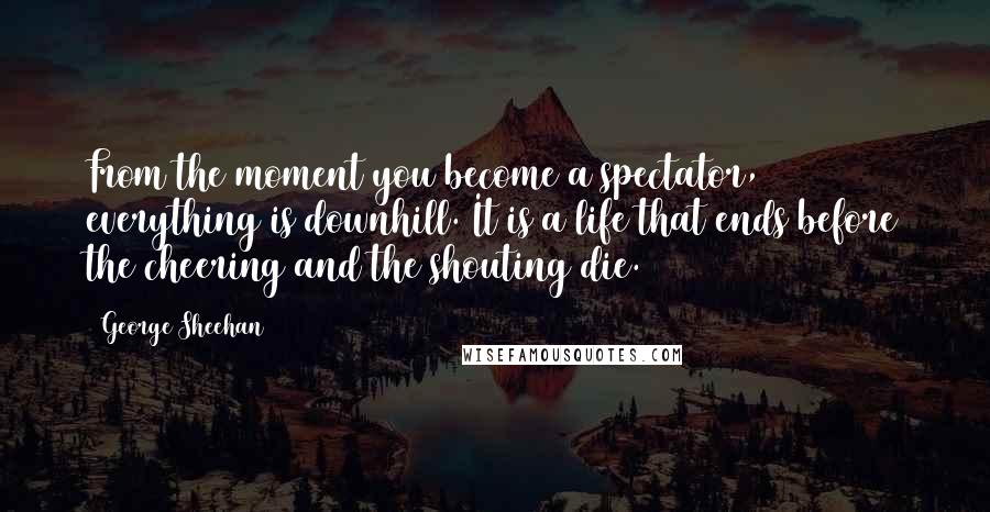 George Sheehan Quotes: From the moment you become a spectator, everything is downhill. It is a life that ends before the cheering and the shouting die.