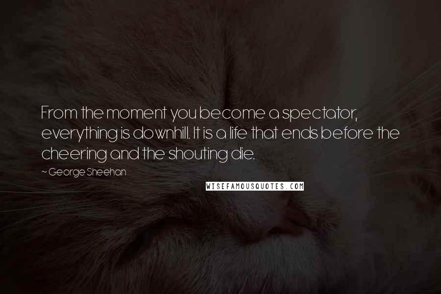 George Sheehan Quotes: From the moment you become a spectator, everything is downhill. It is a life that ends before the cheering and the shouting die.