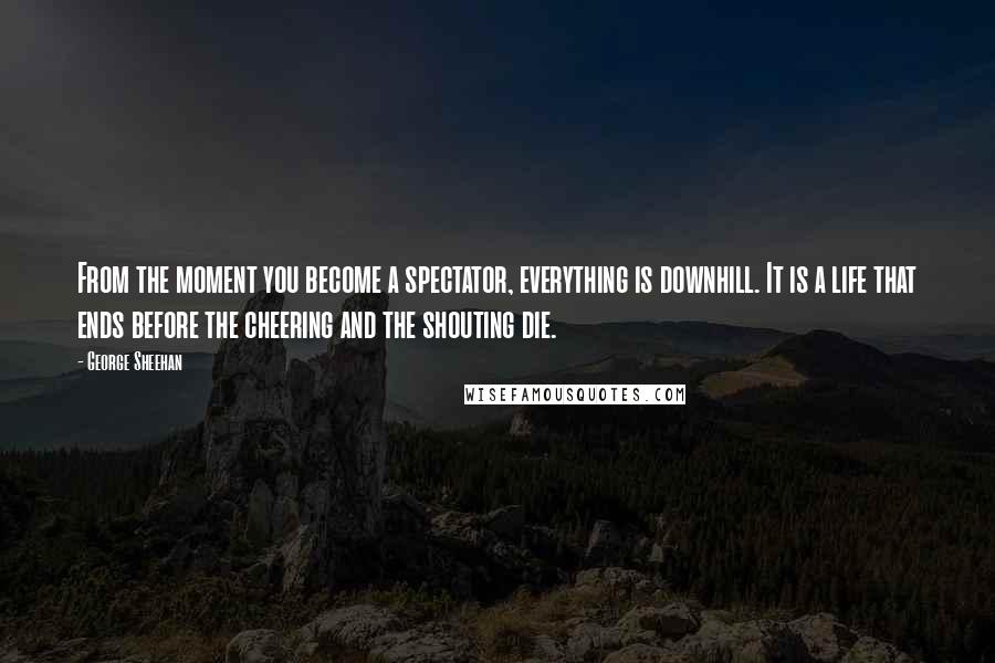 George Sheehan Quotes: From the moment you become a spectator, everything is downhill. It is a life that ends before the cheering and the shouting die.