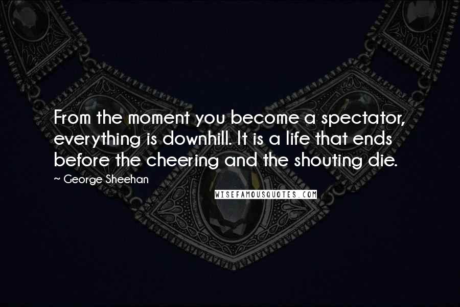 George Sheehan Quotes: From the moment you become a spectator, everything is downhill. It is a life that ends before the cheering and the shouting die.