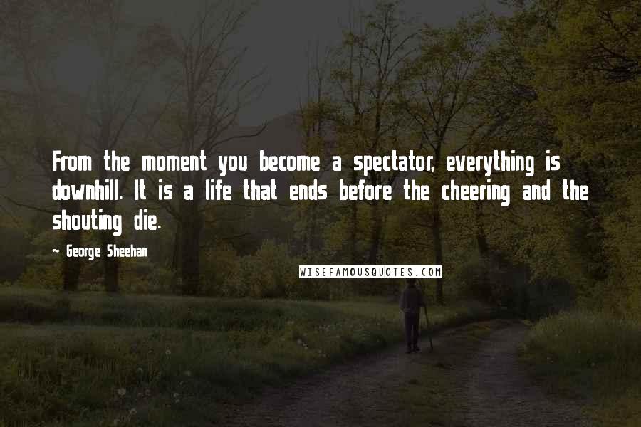 George Sheehan Quotes: From the moment you become a spectator, everything is downhill. It is a life that ends before the cheering and the shouting die.