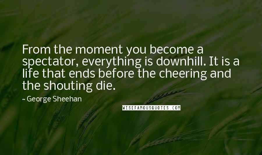 George Sheehan Quotes: From the moment you become a spectator, everything is downhill. It is a life that ends before the cheering and the shouting die.