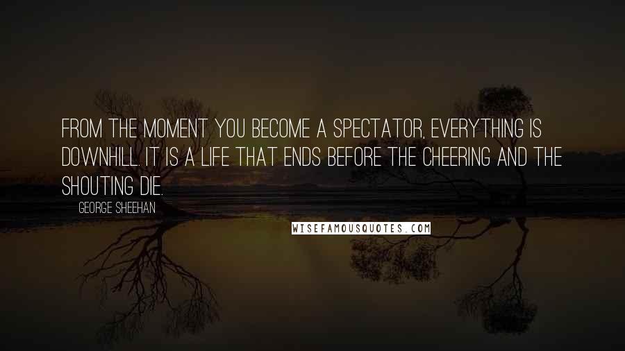 George Sheehan Quotes: From the moment you become a spectator, everything is downhill. It is a life that ends before the cheering and the shouting die.