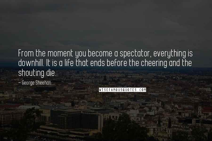 George Sheehan Quotes: From the moment you become a spectator, everything is downhill. It is a life that ends before the cheering and the shouting die.