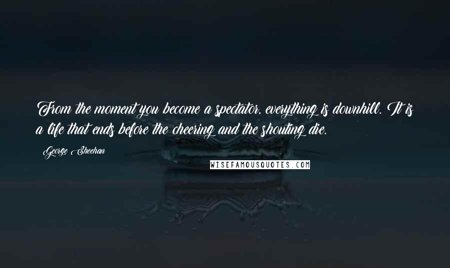 George Sheehan Quotes: From the moment you become a spectator, everything is downhill. It is a life that ends before the cheering and the shouting die.