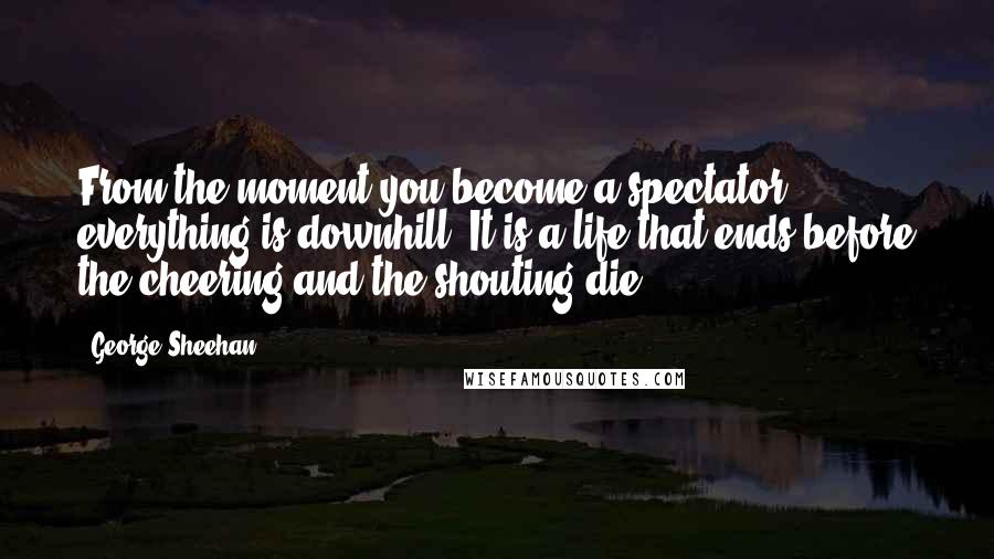 George Sheehan Quotes: From the moment you become a spectator, everything is downhill. It is a life that ends before the cheering and the shouting die.