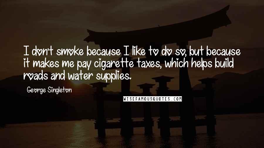 George Singleton Quotes: I don't smoke because I like to do so, but because it makes me pay cigarette taxes, which helps build roads and water supplies.