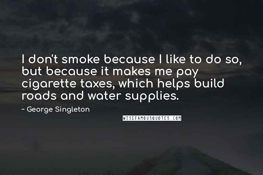 George Singleton Quotes: I don't smoke because I like to do so, but because it makes me pay cigarette taxes, which helps build roads and water supplies.