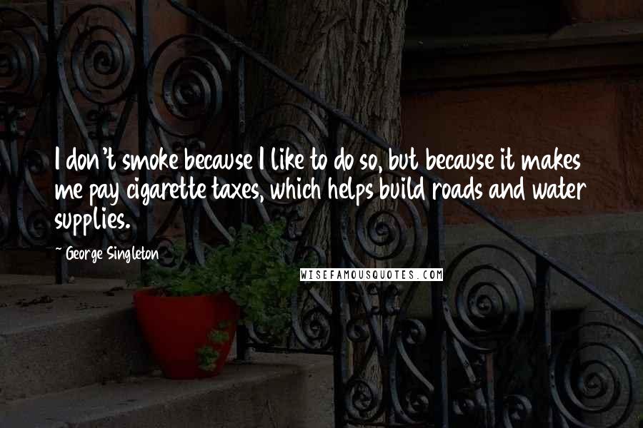 George Singleton Quotes: I don't smoke because I like to do so, but because it makes me pay cigarette taxes, which helps build roads and water supplies.