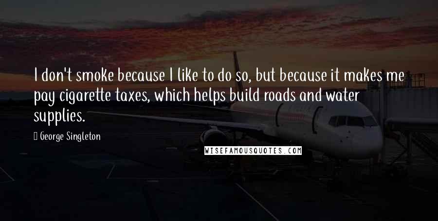 George Singleton Quotes: I don't smoke because I like to do so, but because it makes me pay cigarette taxes, which helps build roads and water supplies.