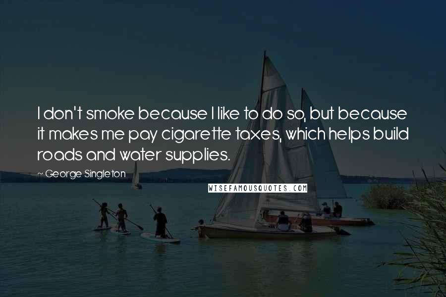 George Singleton Quotes: I don't smoke because I like to do so, but because it makes me pay cigarette taxes, which helps build roads and water supplies.