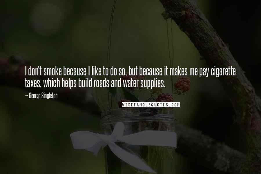 George Singleton Quotes: I don't smoke because I like to do so, but because it makes me pay cigarette taxes, which helps build roads and water supplies.