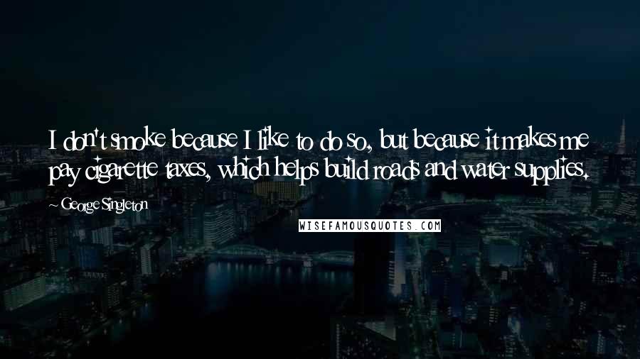 George Singleton Quotes: I don't smoke because I like to do so, but because it makes me pay cigarette taxes, which helps build roads and water supplies.