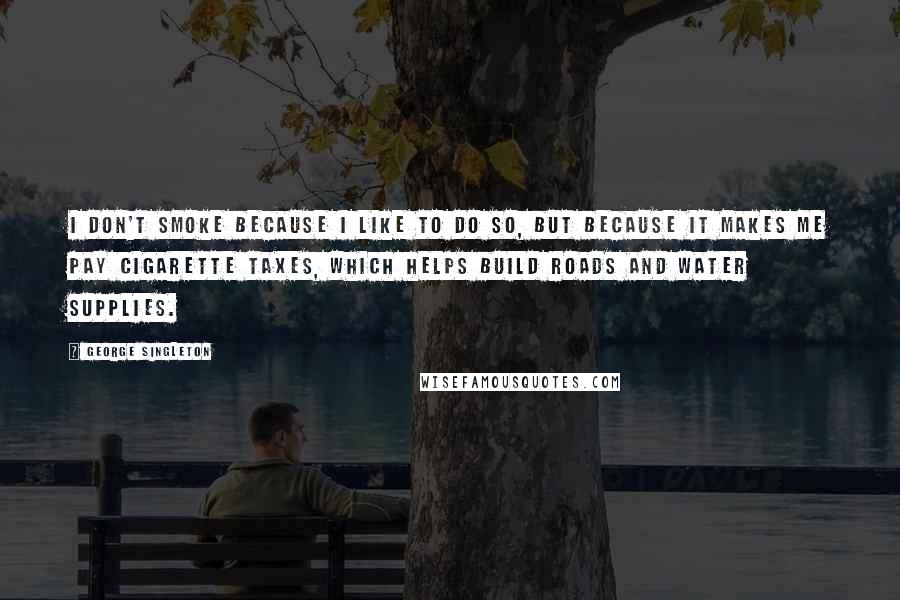 George Singleton Quotes: I don't smoke because I like to do so, but because it makes me pay cigarette taxes, which helps build roads and water supplies.