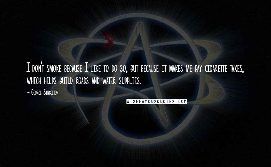 George Singleton Quotes: I don't smoke because I like to do so, but because it makes me pay cigarette taxes, which helps build roads and water supplies.