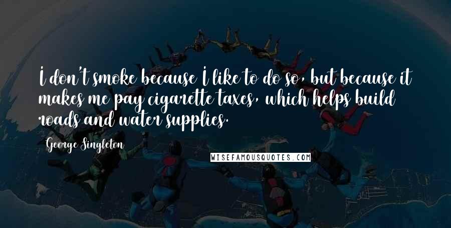 George Singleton Quotes: I don't smoke because I like to do so, but because it makes me pay cigarette taxes, which helps build roads and water supplies.
