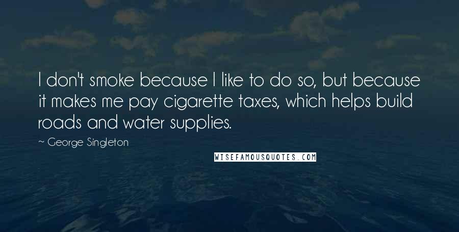 George Singleton Quotes: I don't smoke because I like to do so, but because it makes me pay cigarette taxes, which helps build roads and water supplies.