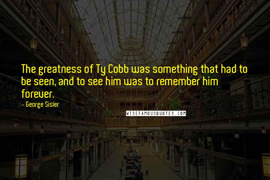 George Sisler Quotes: The greatness of Ty Cobb was something that had to be seen, and to see him was to remember him forever.