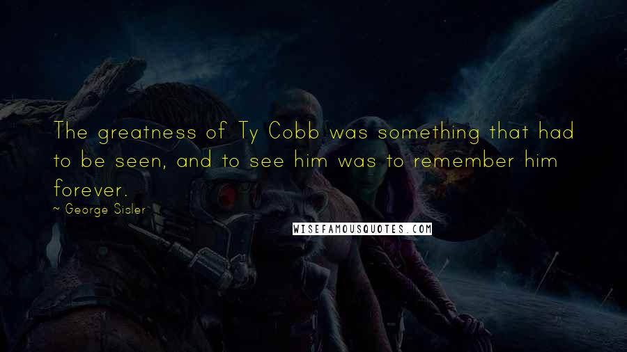 George Sisler Quotes: The greatness of Ty Cobb was something that had to be seen, and to see him was to remember him forever.