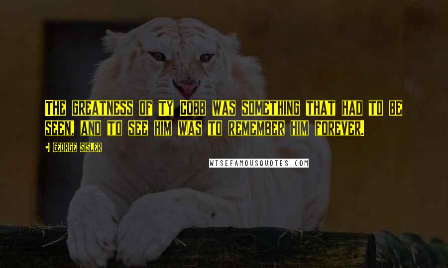 George Sisler Quotes: The greatness of Ty Cobb was something that had to be seen, and to see him was to remember him forever.