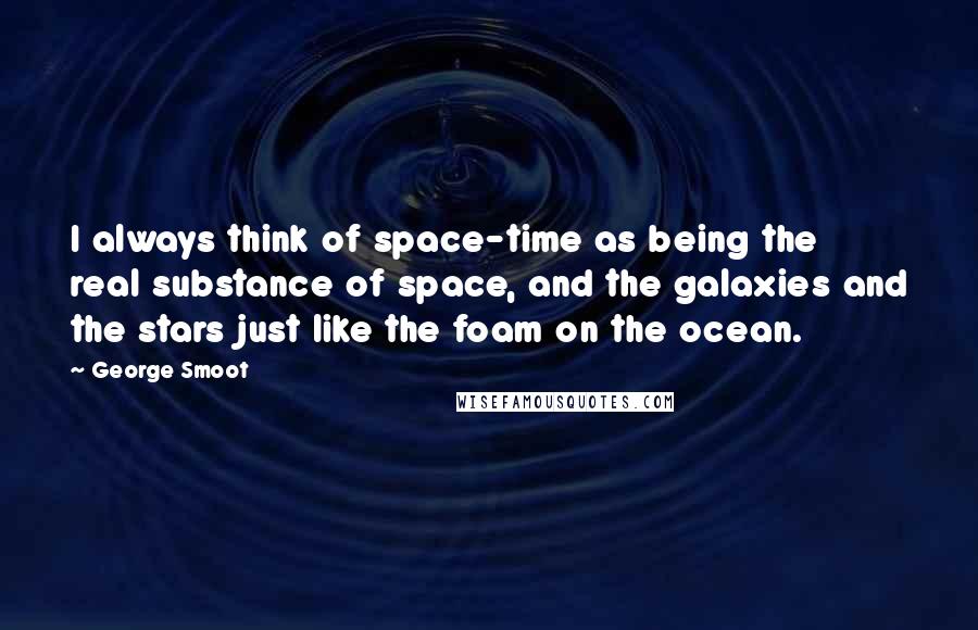 George Smoot Quotes: I always think of space-time as being the real substance of space, and the galaxies and the stars just like the foam on the ocean.