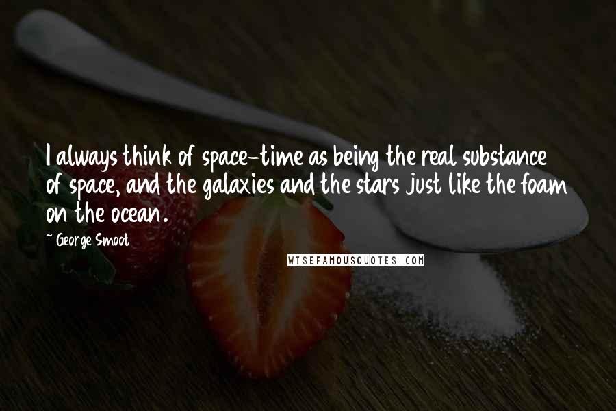 George Smoot Quotes: I always think of space-time as being the real substance of space, and the galaxies and the stars just like the foam on the ocean.