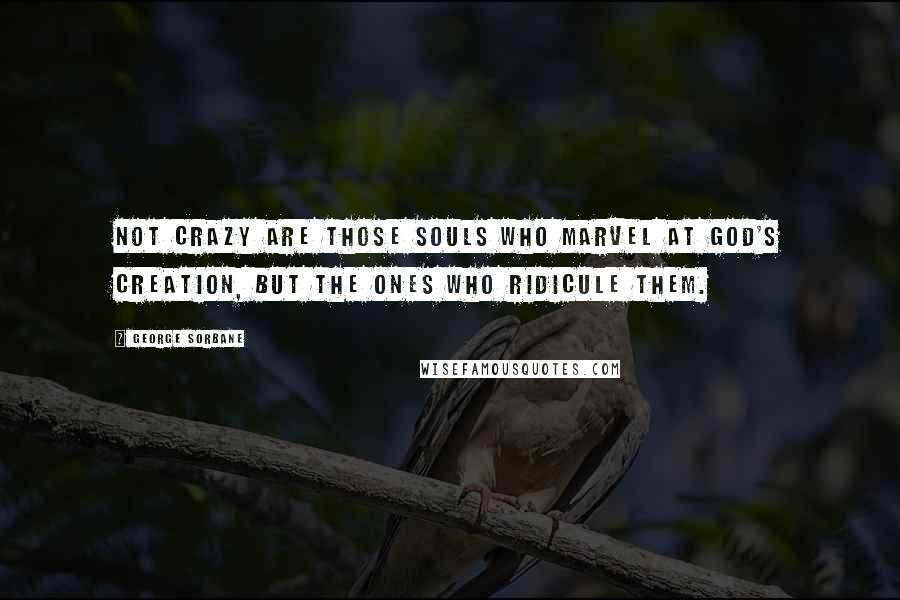 George Sorbane Quotes: Not crazy are those souls who marvel at God's creation, but the ones who ridicule them.