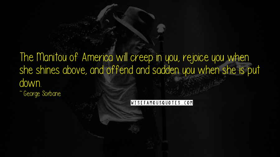 George Sorbane Quotes: The Manitou of America will creep in you, rejoice you when she shines above, and offend and sadden you when she is put down.