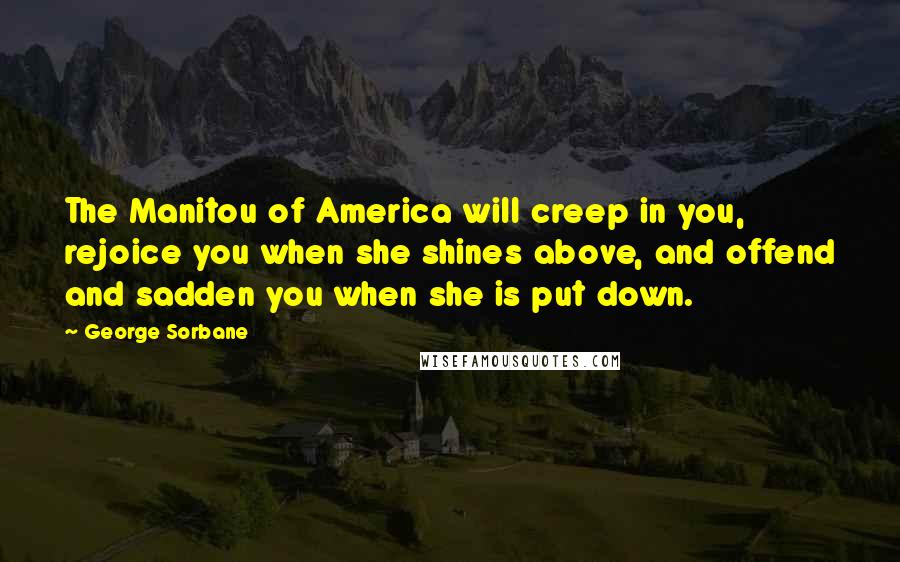 George Sorbane Quotes: The Manitou of America will creep in you, rejoice you when she shines above, and offend and sadden you when she is put down.