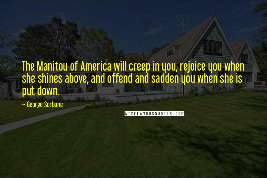 George Sorbane Quotes: The Manitou of America will creep in you, rejoice you when she shines above, and offend and sadden you when she is put down.