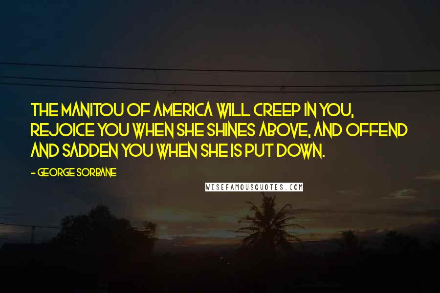 George Sorbane Quotes: The Manitou of America will creep in you, rejoice you when she shines above, and offend and sadden you when she is put down.