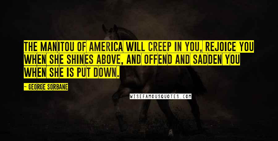 George Sorbane Quotes: The Manitou of America will creep in you, rejoice you when she shines above, and offend and sadden you when she is put down.