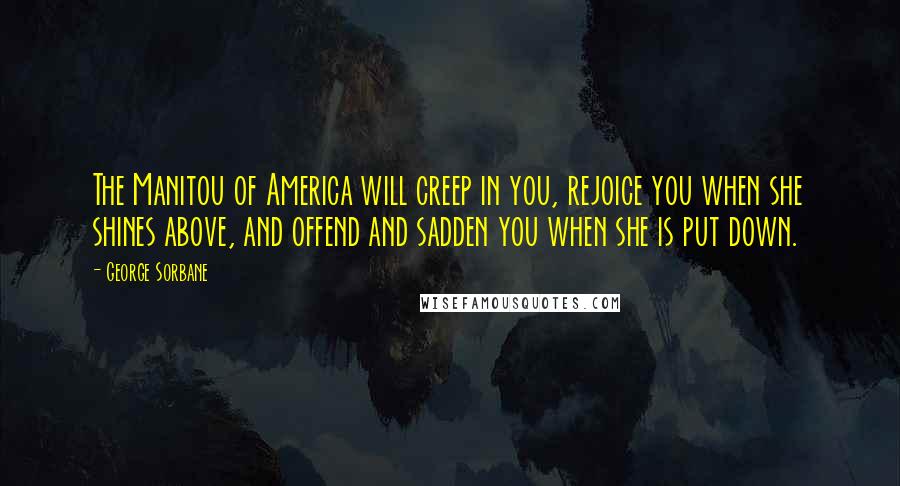 George Sorbane Quotes: The Manitou of America will creep in you, rejoice you when she shines above, and offend and sadden you when she is put down.