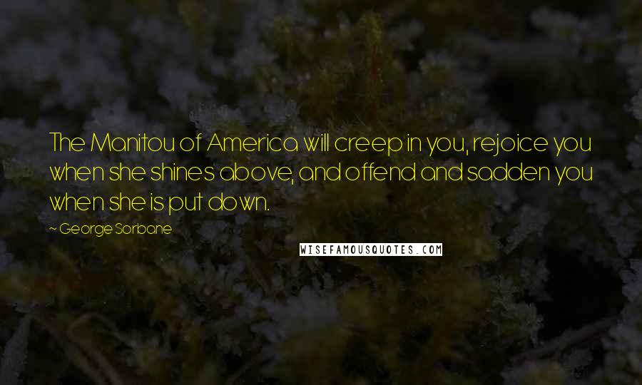 George Sorbane Quotes: The Manitou of America will creep in you, rejoice you when she shines above, and offend and sadden you when she is put down.