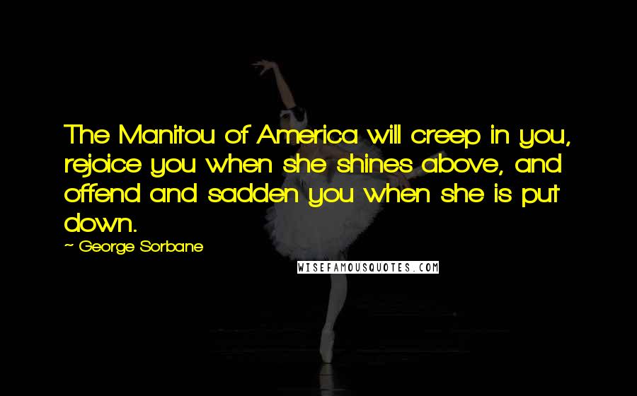 George Sorbane Quotes: The Manitou of America will creep in you, rejoice you when she shines above, and offend and sadden you when she is put down.