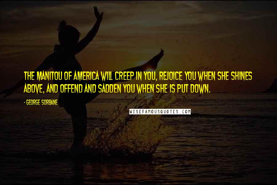George Sorbane Quotes: The Manitou of America will creep in you, rejoice you when she shines above, and offend and sadden you when she is put down.