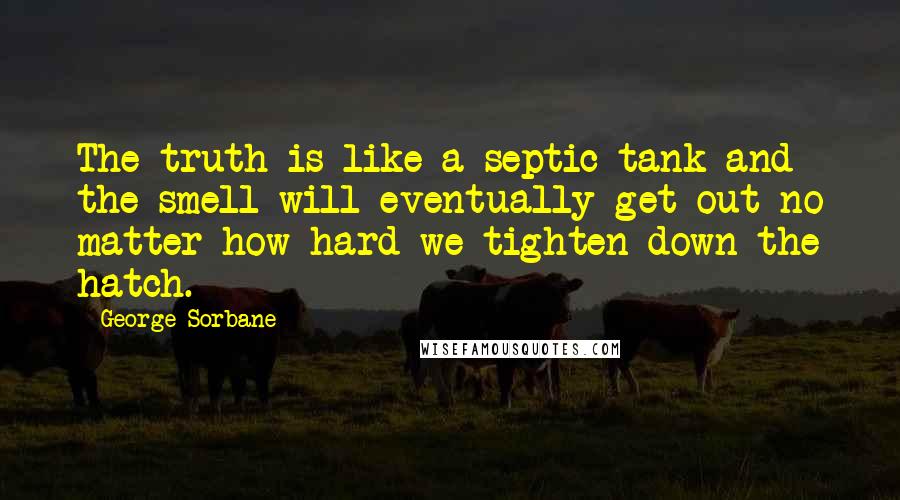 George Sorbane Quotes: The truth is like a septic tank and the smell will eventually get out no matter how hard we tighten down the hatch.