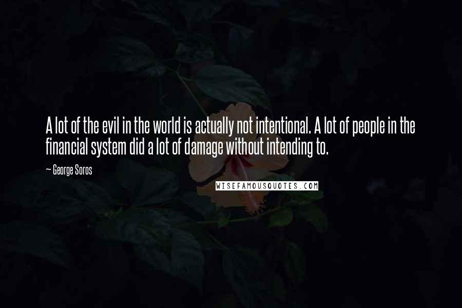 George Soros Quotes: A lot of the evil in the world is actually not intentional. A lot of people in the financial system did a lot of damage without intending to.