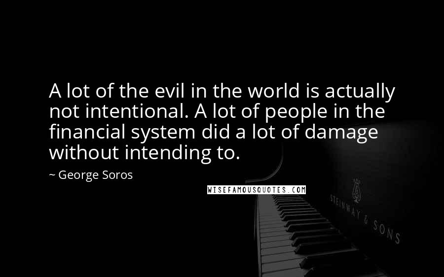 George Soros Quotes: A lot of the evil in the world is actually not intentional. A lot of people in the financial system did a lot of damage without intending to.