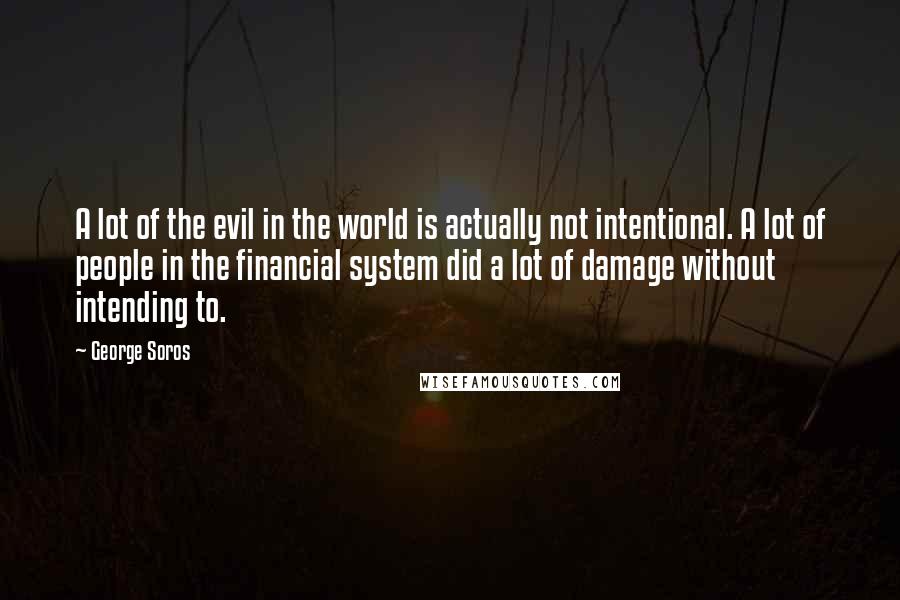 George Soros Quotes: A lot of the evil in the world is actually not intentional. A lot of people in the financial system did a lot of damage without intending to.