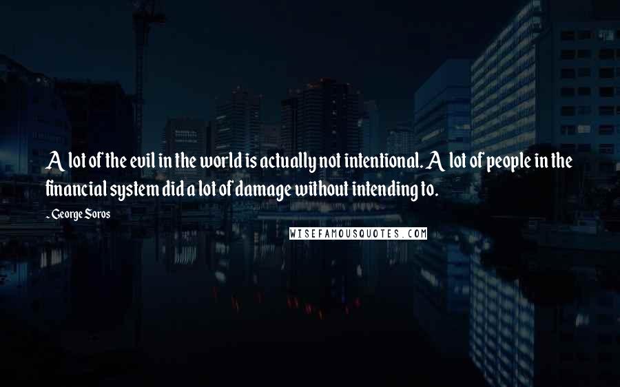 George Soros Quotes: A lot of the evil in the world is actually not intentional. A lot of people in the financial system did a lot of damage without intending to.